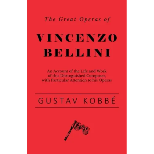 The Great Operas of Vincenzo Bellini - An Account of the Life and Work of this Distinguished Composer, with Particular Attention to his Operas