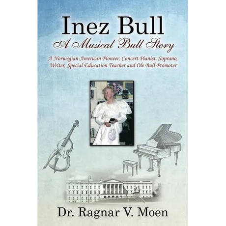 Inez Bull: A Musical Bull Story - A Norwegian-American Pioneer, Concert Pianist, Soprano, Writer, Special Education Teacher and Ole Bull Promoter