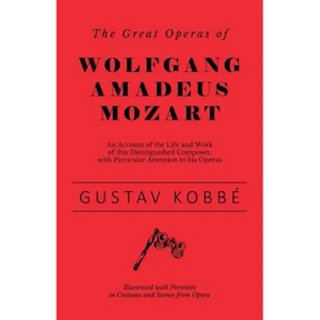 The Great Operas of Wolfgang Amadeus Mozart - An Account of the Life and Work of this Distinguished Composer, with Particular Attention to his Operas