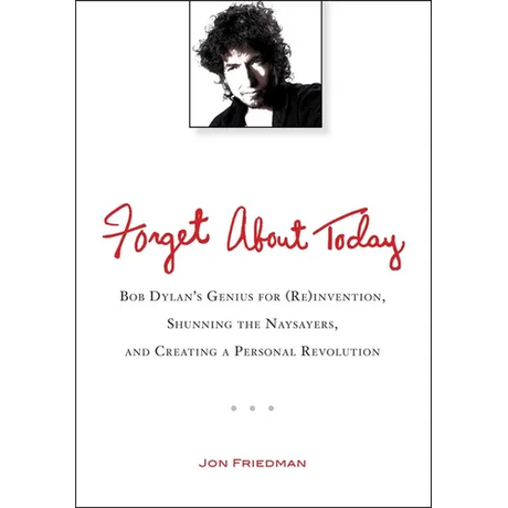 Forget About Today: Bob Dylan s Genius for (Re)invention, Shunning the Naysayers, and Creating a Personal Revolution
